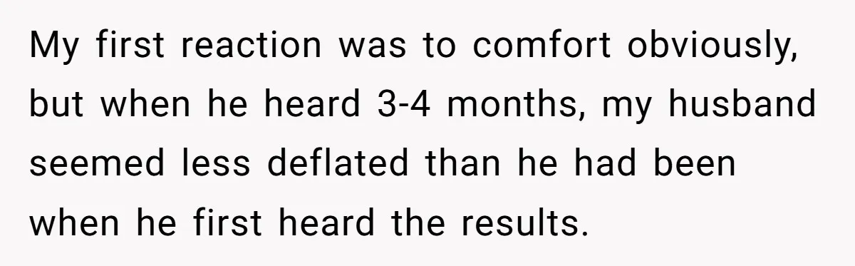 Newlywed Wife Stunned When She Learns Husband's Secret Killing Their Baby Dreams My first reaction was to comfort obviously, but when he heard 3-4 months, my husband seemed less deflated than he had been when he first heard the results.