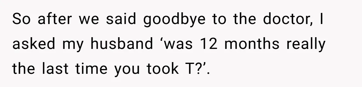 Newlywed Wife Stunned When She Learns Husband's Secret Killing Their Baby Dreams So after we said goodbye to the doctor, I asked my husband ‘was 12 months really the last time you took T?’.