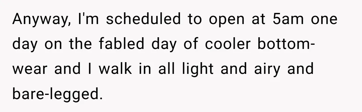 Manager Tries to Send Him Home Over Shorts - He Returns With SOP Receipts and Makes the Boss Regret It Anyway, I'm scheduled to open at 5am one day on the fabled day of cooler bottom-wear and I walk in all light and airy and bare-legged.