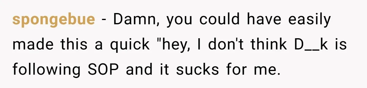 Manager Tries to Send Him Home Over Shorts - He Returns With SOP Receipts and Makes the Boss Regret It spongebue − Damn, you could have easily made this a quick "hey, I don't think D__k is following SOP and it sucks for me.