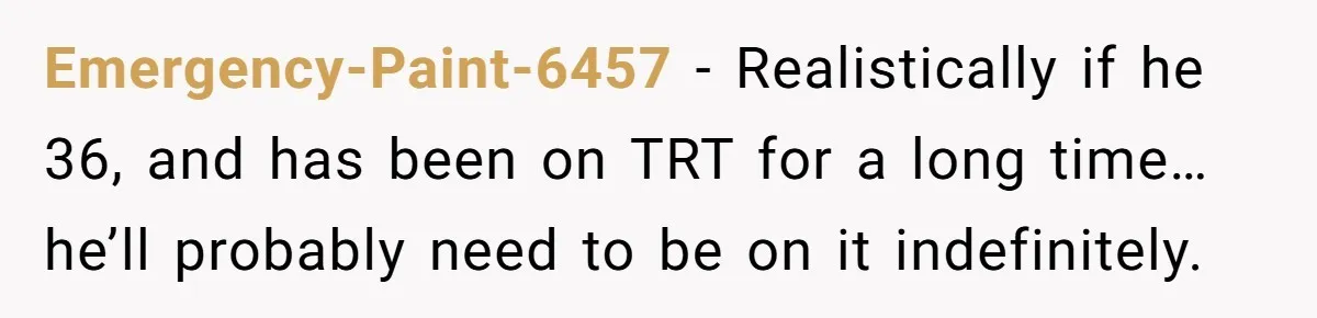Newlywed Wife Stunned When She Learns Husband's Secret Killing Their Baby Dreams Emergency-Paint-6457 − Realistically if he 36, and has been on TRT for a long time… he’ll probably need to be on it indefinitely.