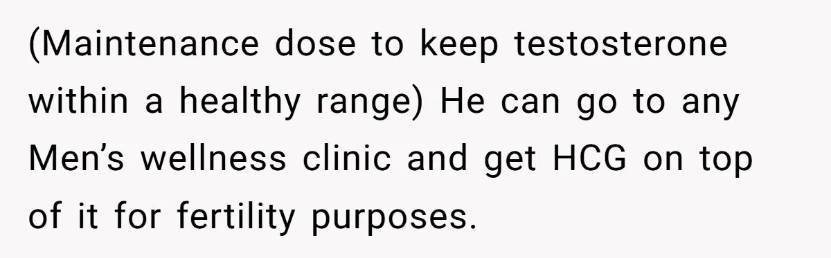 Newlywed Wife Stunned When She Learns Husband's Secret Killing Their Baby Dreams (Maintenance dose to keep testosterone within a healthy range) He can go to any Men’s wellness clinic and get HCG on top of it for fertility purposes.