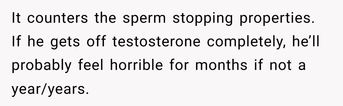 Newlywed Wife Stunned When She Learns Husband's Secret Killing Their Baby Dreams It counters the sperm stopping properties. If he gets off testosterone completely, he’ll probably feel horrible for months if not a year/years.
