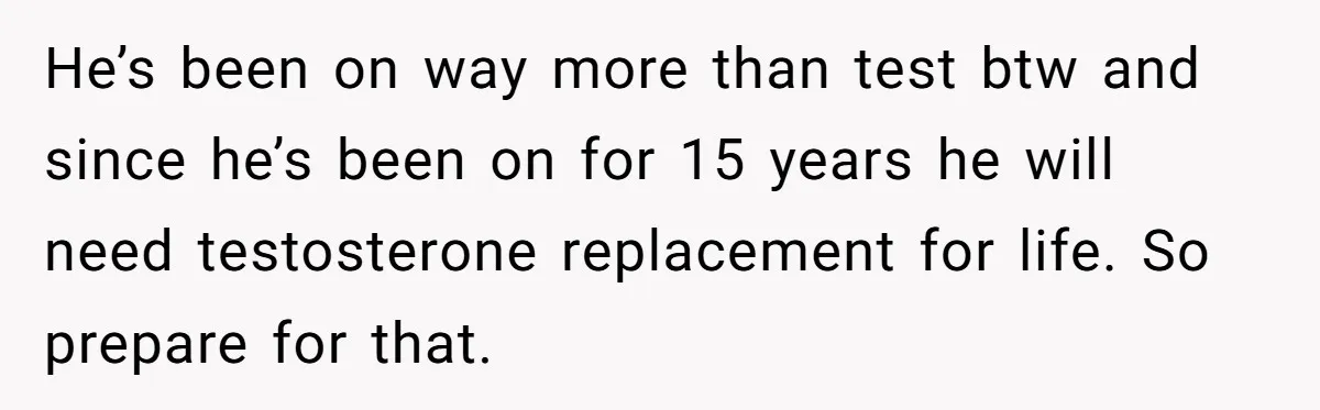 Newlywed Wife Stunned When She Learns Husband's Secret Killing Their Baby Dreams He’s been on way more than test btw and since he’s been on for 15 years he will need testosterone replacement for life. So prepare for that.