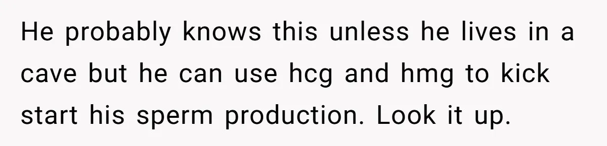 Newlywed Wife Stunned When She Learns Husband's Secret Killing Their Baby Dreams He probably knows this unless he lives in a cave but he can use hcg and hmg to kick start his sperm production. Look it up.