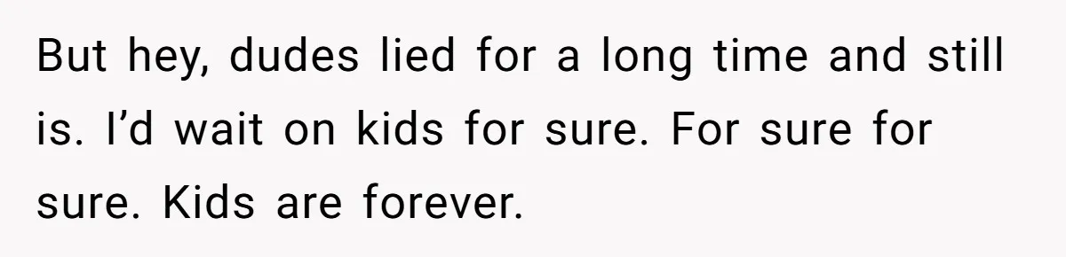 Newlywed Wife Stunned When She Learns Husband's Secret Killing Their Baby Dreams But hey, dudes lied for a long time and still is. I’d wait on kids for sure. For sure for sure. Kids are forever.