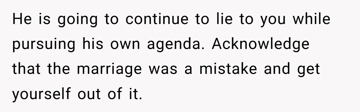 Newlywed Wife Stunned When She Learns Husband's Secret Killing Their Baby Dreams He is going to continue to lie to you while pursuing his own agenda. Acknowledge that the marriage was a mistake and get yourself out of it.