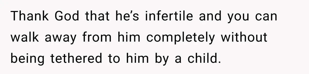 Newlywed Wife Stunned When She Learns Husband's Secret Killing Their Baby Dreams Thank God that he’s infertile and you can walk away from him completely without being tethered to him by a child.