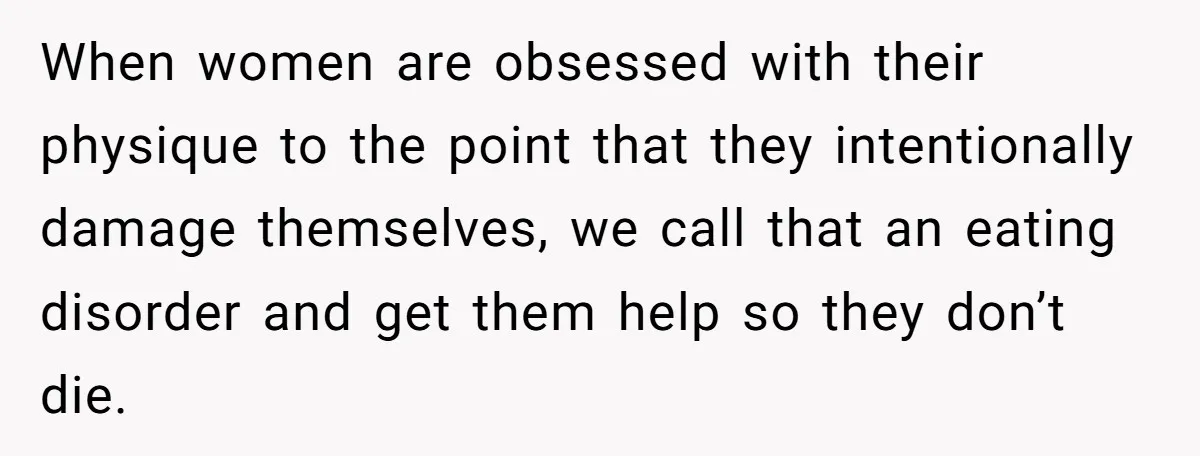 Newlywed Wife Stunned When She Learns Husband's Secret Killing Their Baby Dreams When women are obsessed with their physique to the point that they intentionally damage themselves, we call that an eating disorder and get them help so they don’t die.
