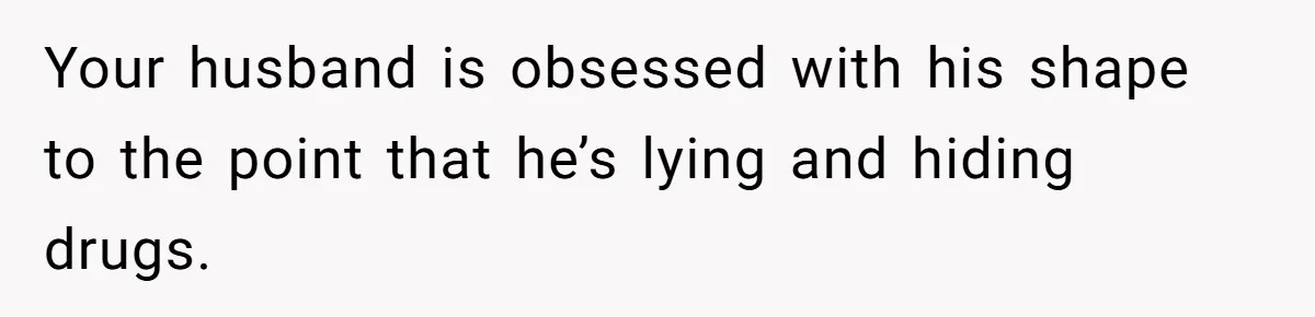 Newlywed Wife Stunned When She Learns Husband's Secret Killing Their Baby Dreams Your husband is obsessed with his shape to the point that he’s lying and hiding drugs.