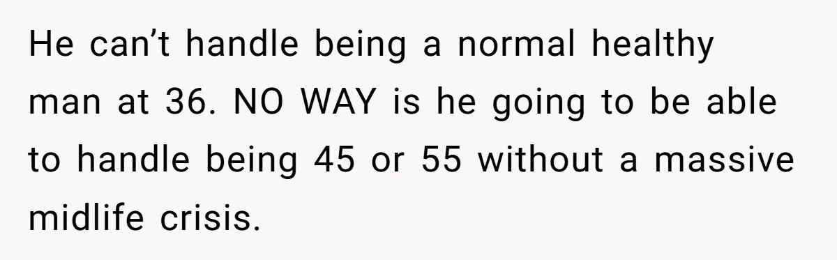 Newlywed Wife Stunned When She Learns Husband's Secret Killing Their Baby Dreams He can’t handle being a normal healthy man at 36. NO WAY is he going to be able to handle being 45 or 55 without a massive midlife crisis.