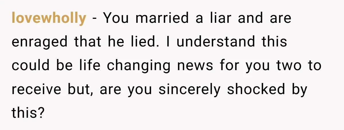 Newlywed Wife Stunned When She Learns Husband's Secret Killing Their Baby Dreams lovewholly − You married a liar and are enraged that he lied. I understand this could be life changing news for you two to receive but, are you sincerely shocked...