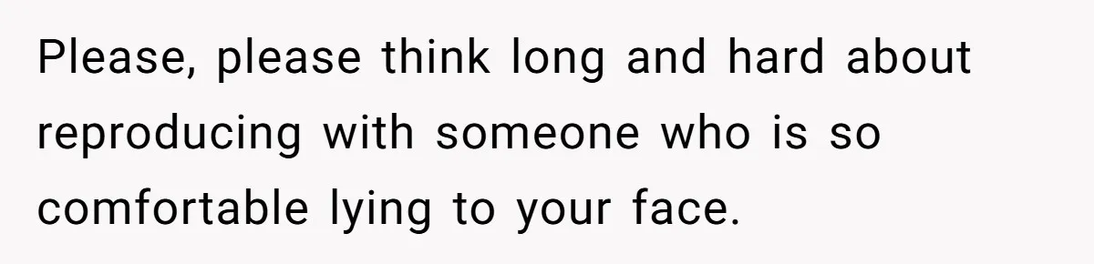 Newlywed Wife Stunned When She Learns Husband's Secret Killing Their Baby Dreams Please, please think long and hard about reproducing with someone who is so comfortable lying to your face.