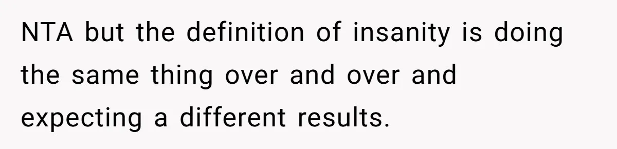 Newlywed Wife Stunned When She Learns Husband's Secret Killing Their Baby Dreams NTA but the definition of insanity is doing the same thing over and over and expecting a different results.