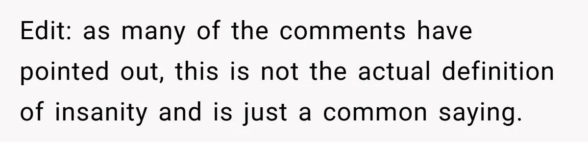 Newlywed Wife Stunned When She Learns Husband's Secret Killing Their Baby Dreams Edit: as many of the comments have pointed out, this is not the actual definition of insanity and is just a common saying.