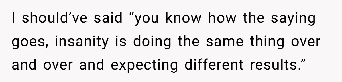 Newlywed Wife Stunned When She Learns Husband's Secret Killing Their Baby Dreams I should’ve said “you know how the saying goes, insanity is doing the same thing over and over and expecting different results.”
