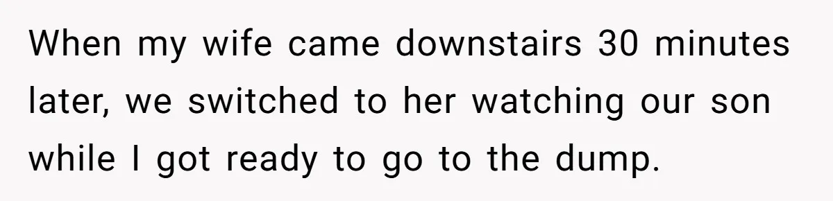 Pregnant Wife Demands Husband Tidy His Tools After He Cleaned Everything Else, Massive Fight Erupts When my wife came downstairs 30 minutes later, we switched to her watching our son while I got ready to go to the dump.