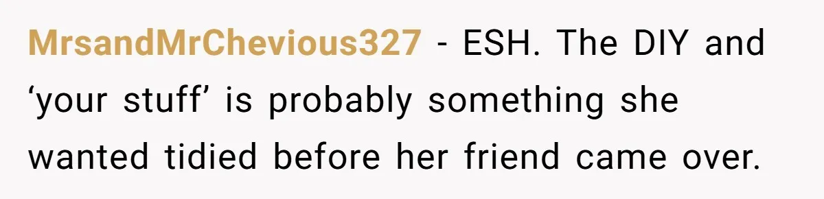 Pregnant Wife Demands Husband Tidy His Tools After He Cleaned Everything Else, Massive Fight Erupts MrsandMrChevious327 − ESH. The DIY and ‘your stuff’ is probably something she wanted tidied before her friend came over.