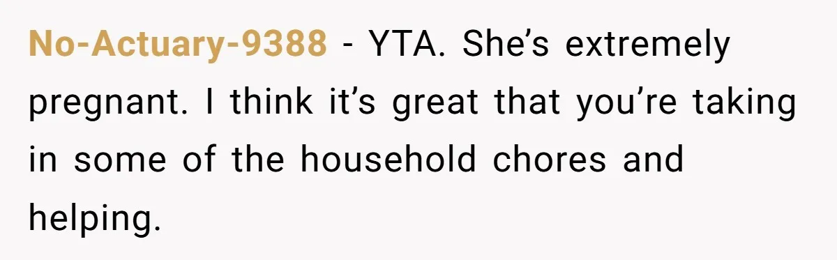 Pregnant Wife Demands Husband Tidy His Tools After He Cleaned Everything Else, Massive Fight Erupts No-Actuary-9388 − YTA. She’s extremely pregnant. I think it’s great that you’re taking in some of the household chores and helping.