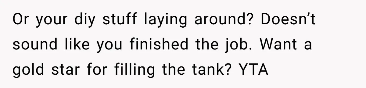 Pregnant Wife Demands Husband Tidy His Tools After He Cleaned Everything Else, Massive Fight Erupts Or your diy stuff laying around? Doesn’t sound like you finished the job. Want a gold star for filling the tank? YTA