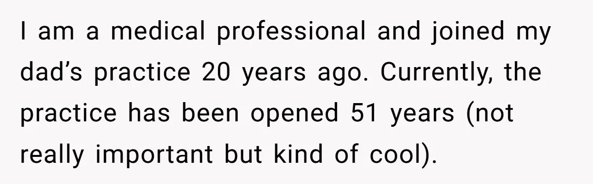 Doctor Stands Firm Against Parents After Sister’s Costly Errors Almost Destroyed The Family Practice I am a medical professional and joined my dad’s practice 20 years ago. Currently, the practice has been opened 51 years (not really important but kind of cool).