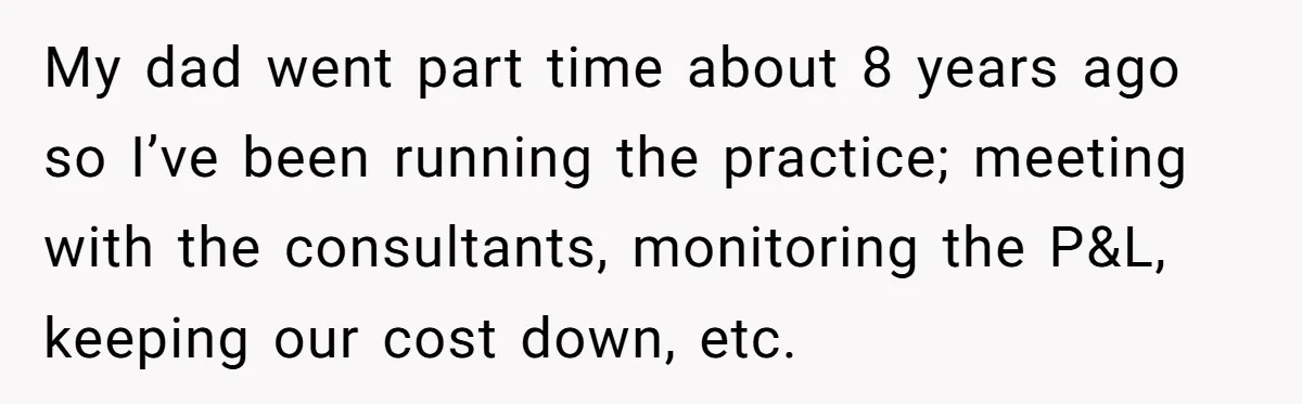 Doctor Stands Firm Against Parents After Sister’s Costly Errors Almost Destroyed The Family Practice My dad went part time about 8 years ago so I’ve been running the practice; meeting with the consultants, monitoring the P&L, keeping our cost down, etc.