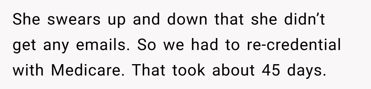 Doctor Stands Firm Against Parents After Sister’s Costly Errors Almost Destroyed The Family Practice She swears up and down that she didn’t get any emails. So we had to re-credential with Medicare. That took about 45 days.