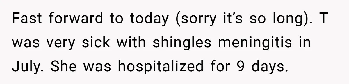 Doctor Stands Firm Against Parents After Sister’s Costly Errors Almost Destroyed The Family Practice Fast forward to today (sorry it’s so long). T was very sick with shingles meningitis in July. She was hospitalized for 9 days.