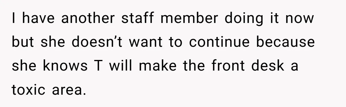 Doctor Stands Firm Against Parents After Sister’s Costly Errors Almost Destroyed The Family Practice I have another staff member doing it now but she doesn’t want to continue because she knows T will make the front desk a toxic area.