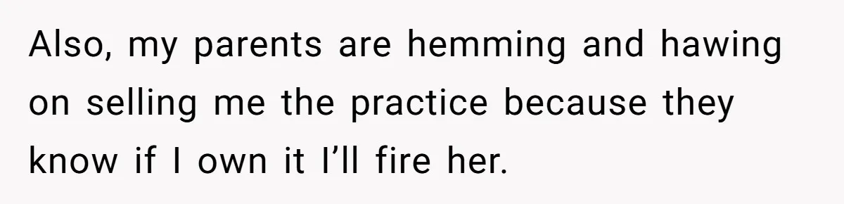 Doctor Stands Firm Against Parents After Sister’s Costly Errors Almost Destroyed The Family Practice Also, my parents are hemming and hawing on selling me the practice because they know if I own it I’ll fire her.
