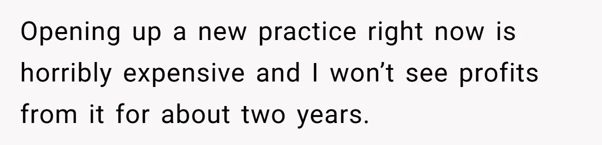 Doctor Stands Firm Against Parents After Sister’s Costly Errors Almost Destroyed The Family Practice Opening up a new practice right now is horribly expensive and I won’t see profits from it for about two years.