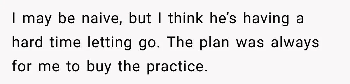 Doctor Stands Firm Against Parents After Sister’s Costly Errors Almost Destroyed The Family Practice I may be naive, but I think he’s having a hard time letting go. The plan was always for me to buy the practice.