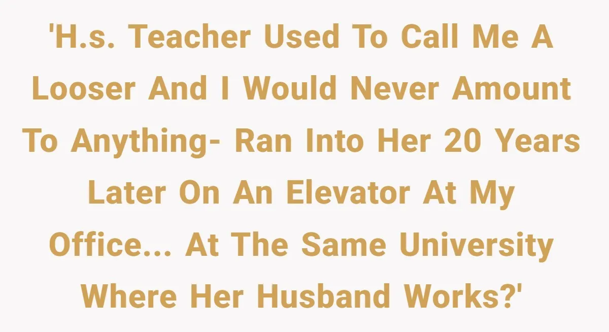 High School Teacher Called Me a ‘Looser’ Who’d Never Amount to Anything - 20 Years Later, I Ran Into Her at the Same University… and I’m the Professor Now 'H.S. Teacher used to call me a looser and I would never amount to anything- ran into her 20 years later on an elevator at my office... at the same...