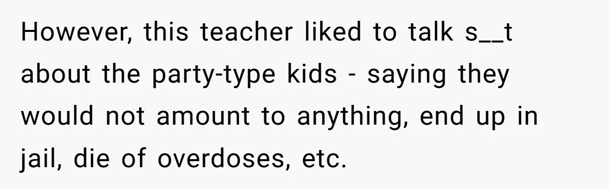 High School Teacher Called Me a ‘Looser’ Who’d Never Amount to Anything - 20 Years Later, I Ran Into Her at the Same University… and I’m the Professor Now However, this teacher liked to talk s__t about the party-type kids - saying they would not amount to anything, end up in jail, die of overdoses, etc.