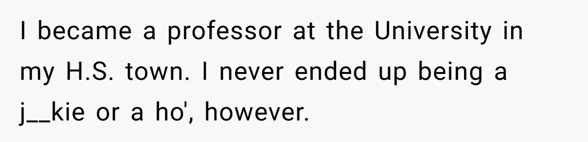 High School Teacher Called Me a ‘Looser’ Who’d Never Amount to Anything - 20 Years Later, I Ran Into Her at the Same University… and I’m the Professor Now I became a professor at the University in my H.S. town. I never ended up being a j__kie or a ho', however.
