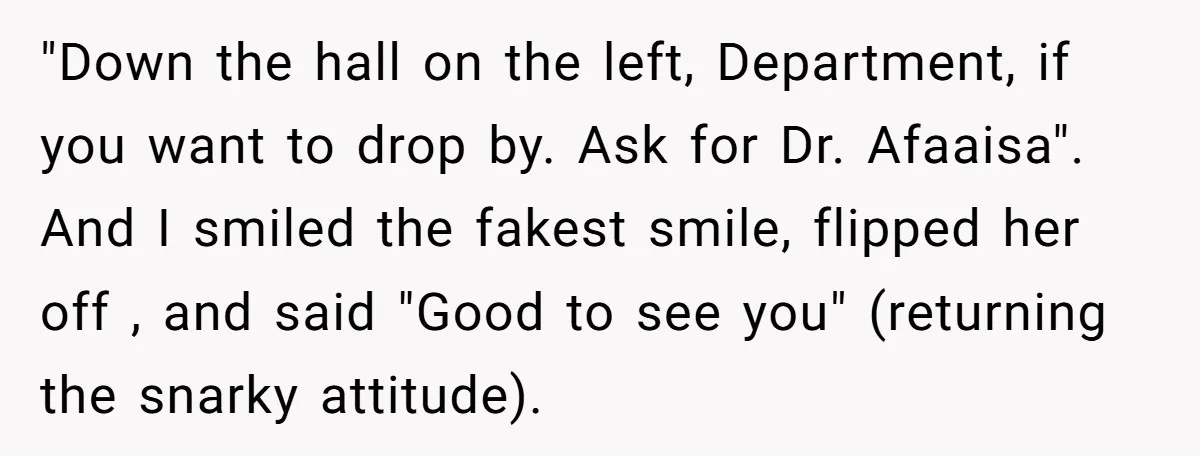High School Teacher Called Me a ‘Looser’ Who’d Never Amount to Anything - 20 Years Later, I Ran Into Her at the Same University… and I’m the Professor Now "Down the hall on the left, Department, if you want to drop by. Ask for Dr. Afaaisa". And I smiled the fakest smile, flipped her off , and said "Good...