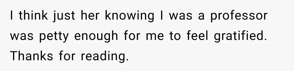 High School Teacher Called Me a ‘Looser’ Who’d Never Amount to Anything - 20 Years Later, I Ran Into Her at the Same University… and I’m the Professor Now I think just her knowing I was a professor was petty enough for me to feel gratified. Thanks for reading.