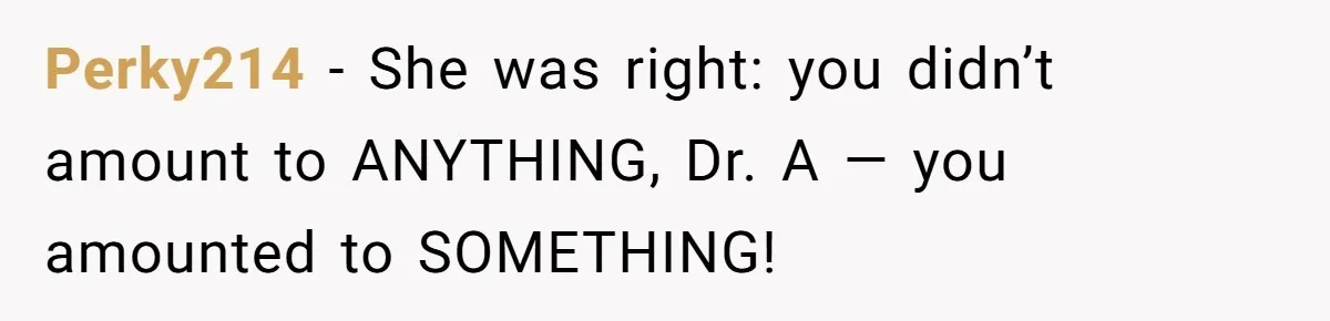 High School Teacher Called Me a ‘Looser’ Who’d Never Amount to Anything - 20 Years Later, I Ran Into Her at the Same University… and I’m the Professor Now Perky214 − She was right: you didn’t amount to ANYTHING, Dr. A — you amounted to SOMETHING!