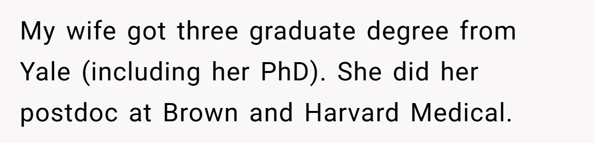 High School Teacher Called Me a ‘Looser’ Who’d Never Amount to Anything - 20 Years Later, I Ran Into Her at the Same University… and I’m the Professor Now My wife got three graduate degree from Yale (including her PhD). She did her postdoc at Brown and Harvard Medical.
