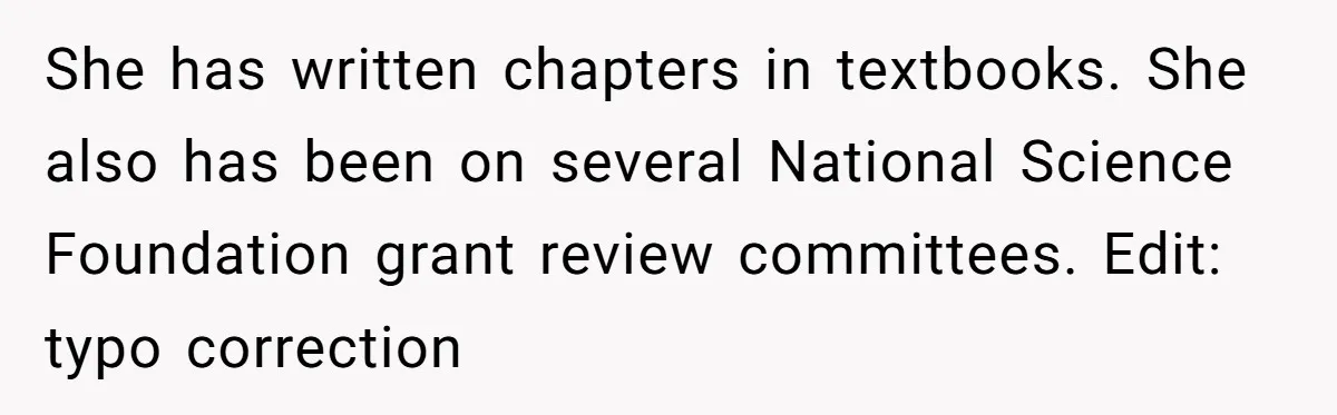 High School Teacher Called Me a ‘Looser’ Who’d Never Amount to Anything - 20 Years Later, I Ran Into Her at the Same University… and I’m the Professor Now She has written chapters in textbooks. She also has been on several National Science Foundation grant review committees. Edit: typo correction