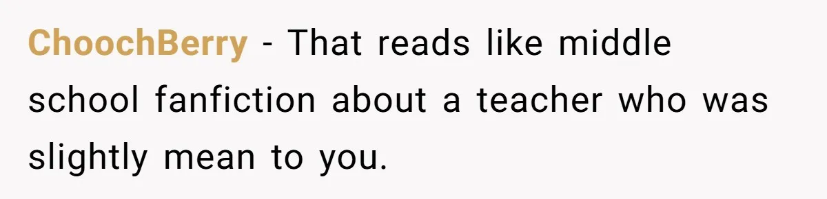 High School Teacher Called Me a ‘Looser’ Who’d Never Amount to Anything - 20 Years Later, I Ran Into Her at the Same University… and I’m the Professor Now ChoochBerry − That reads like middle school fanfiction about a teacher who was slightly mean to you.