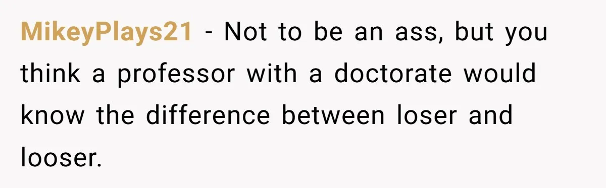 High School Teacher Called Me a ‘Looser’ Who’d Never Amount to Anything - 20 Years Later, I Ran Into Her at the Same University… and I’m the Professor Now MikeyPlays21 − Not to be an ass, but you think a professor with a doctorate would know the difference between loser and looser.