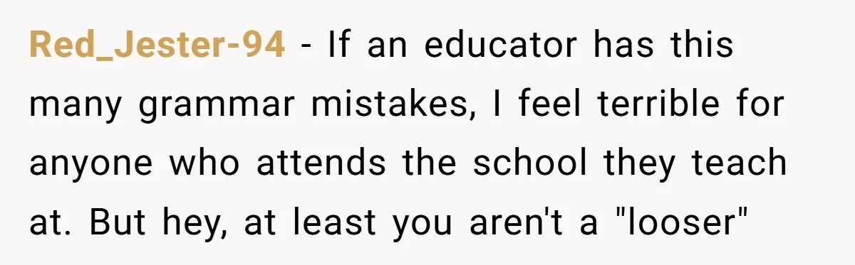 High School Teacher Called Me a ‘Looser’ Who’d Never Amount to Anything - 20 Years Later, I Ran Into Her at the Same University… and I’m the Professor Now Red_Jester-94 − If an educator has this many grammar mistakes, I feel terrible for anyone who attends the school they teach at. But hey, at least you aren't a "looser"