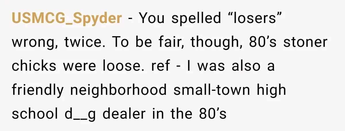 High School Teacher Called Me a ‘Looser’ Who’d Never Amount to Anything - 20 Years Later, I Ran Into Her at the Same University… and I’m the Professor Now USMCG_Spyder − You spelled “losers” wrong, twice. To be fair, though, 80’s stoner chicks were loose. ref - I was also a friendly neighborhood small-town high school d__g dealer in...