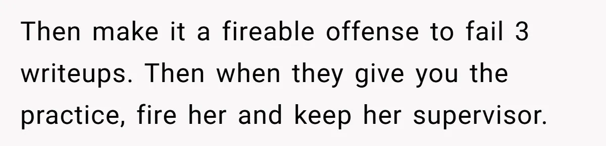 Doctor Stands Firm Against Parents After Sister’s Costly Errors Almost Destroyed The Family Practice Then make it a fireable offense to fail 3 writeups. Then when they give you the practice, fire her and keep her supervisor.
