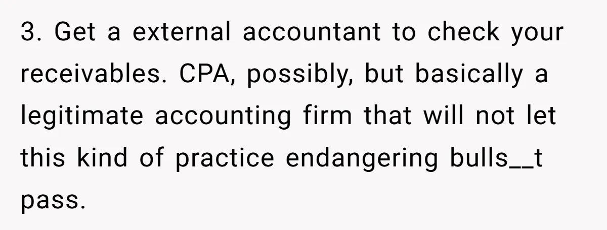Doctor Stands Firm Against Parents After Sister’s Costly Errors Almost Destroyed The Family Practice 3. Get a external accountant to check your receivables. CPA, possibly, but basically a legitimate accounting firm that will not let this kind of practice endangering bulls__t pass.