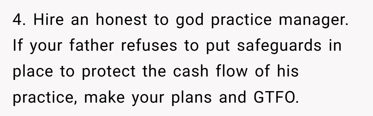 Doctor Stands Firm Against Parents After Sister’s Costly Errors Almost Destroyed The Family Practice 4. Hire an honest to god practice manager. If your father refuses to put safeguards in place to protect the cash flow of his practice, make your plans and GTFO.