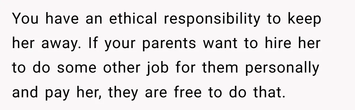 Doctor Stands Firm Against Parents After Sister’s Costly Errors Almost Destroyed The Family Practice You have an ethical responsibility to keep her away. If your parents want to hire her to do some other job for them personally and pay her, they are free...