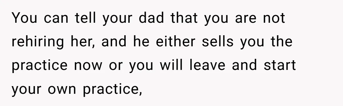 Doctor Stands Firm Against Parents After Sister’s Costly Errors Almost Destroyed The Family Practice You can tell your dad that you are not rehiring her, and he either sells you the practice now or you will leave and start your own practice,