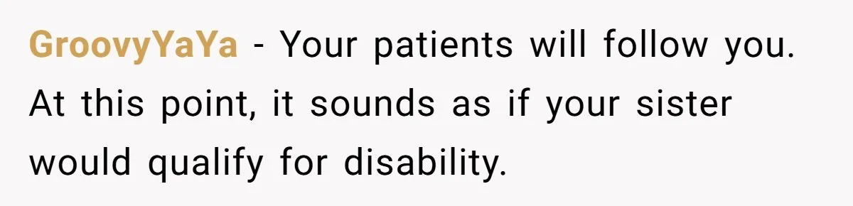 Doctor Stands Firm Against Parents After Sister’s Costly Errors Almost Destroyed The Family Practice GroovyYaYa − Your patients will follow you. At this point, it sounds as if your sister would qualify for disability.